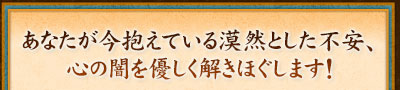 あなたが今抱えている漠然とした不安、心の闇を優しく解きほぐします！