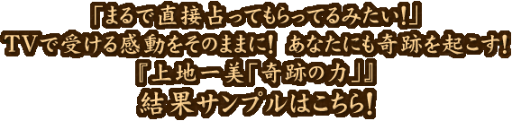 「まるで直接占ってもらってるみたい！」TVで受ける感動をそのままに！あなたにも奇跡を起こす！『上地一美「奇跡の力」』結果サンプルはこちら！