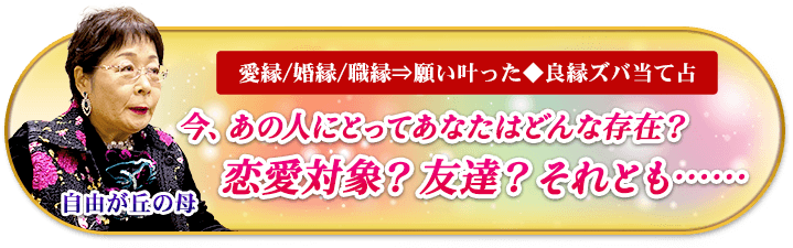 自由が丘の母　愛縁/婚縁/職縁⇒願い叶った◆良縁ズバ当て占　今、あの人にとってあなたはどんな存在？　恋愛対象？　友達？　それとも……