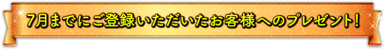7月までにご登録いただいたお客様へのプレゼント！
