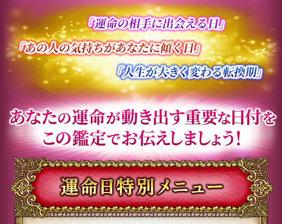 「運命の相手に出会える日」「あの人の気持ちがあなたに傾く日」「人生が大きく変わる転換期」あなたの運命が動き出す重要な日付をこの鑑定でお伝えしましょう！　運命日特別メニュー