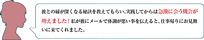 彼との縁が深くなる秘訣を教えてもらい、実践してからは急激に会う機会が増えました！　私が彼にメールで体調が悪い事を伝えると、仕事帰りにお見舞いに来てくれました。