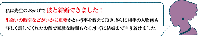 私は先生のおかげで彼と結婚できました！　出会いの時期などがいかに重要かという事を教えて頂き、さらに相手の人物像も詳しく話してくれたお蔭で無駄な時間もなく、すぐに結婚まで辿り着けました。