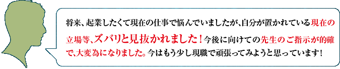 将来、起業したくて現在の仕事で悩んでいましたが、自分が置かれている現在の立場等、ズバリと見抜かれました！　今後に向けての先生のご指示が的確で、大変為になりました。今はもう少し現職で頑張ってみようと思っています！