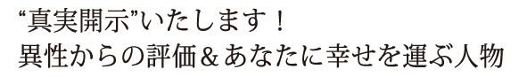 “真実開示”いたします！　異性からの評価＆あなたに幸せを運ぶ人物