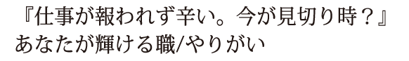 『仕事が報われず辛い。今が見切り時？』あなたが輝ける職/やりがい