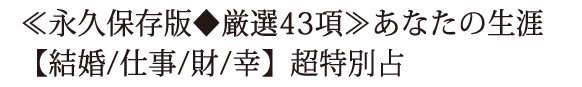 ≪永久保存版◆厳選43項≫あなたの生涯【結婚/仕事/財/幸】超特別占