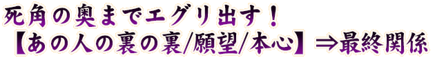 死角の奥までエグリ出す！【あの人の裏の裏/願望/本心】⇒最終関係