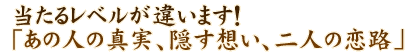 当たるレベルが違います！「あの人の真実、隠す想い、二人の恋路」