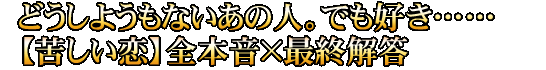 どうしようもないあの人。でも好き……【苦しい恋】全本音×最終解答