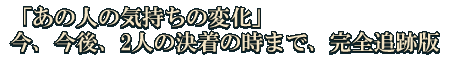 「あの人の気持ちの変化」今、今後、2人の決着の時まで、完全追跡版