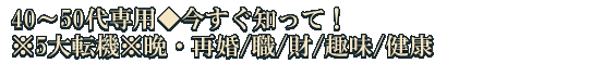 40～50代専用◆今すぐ知って！※5大転機※晩・再婚/職/財/趣味/健康