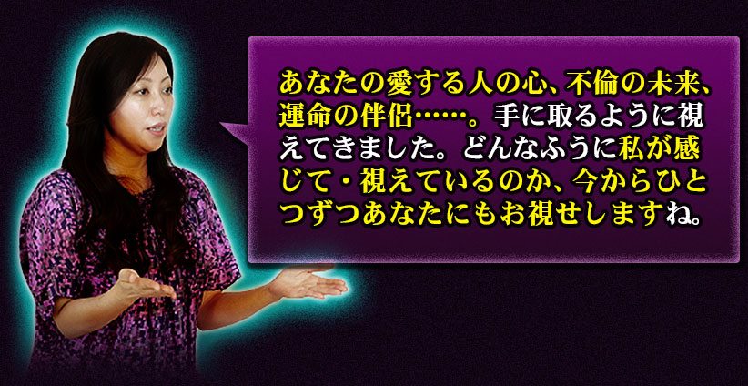 あなたの愛する人の心、不倫の未来、運命の伴侶……。手に取るように視えてきました。どんなふうに私が感じて・視えているのか、今からひとつずつあなたにもお視せしますね。