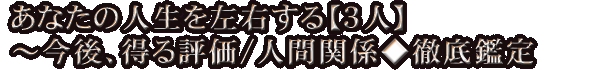 あなたの人生を左右する【3人】～今後、得る評価/人間関係◆徹底鑑定