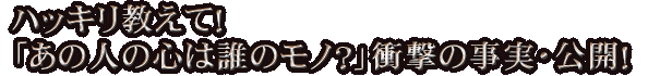 ハッキリ教えて！「あの人の心は誰のモノ？」衝撃の事実・公開！
