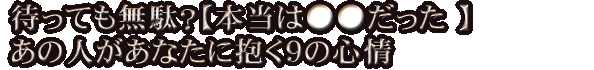 待っても無駄？【本当は●●だった 】あの人があなたに抱く9の心情