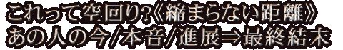 これって空回り？《縮まらない距離》あの人の今/本音/進展⇒最終結末