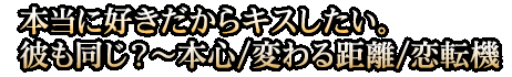 本当に好きだからキスしたい。彼も同じ？～本心/変わる距離/恋転機