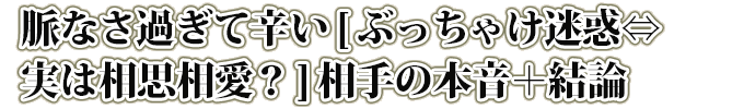 脈なさ過ぎて辛い[ぶっちゃけ迷惑⇔実は相思相愛？]相手の本音＋結論