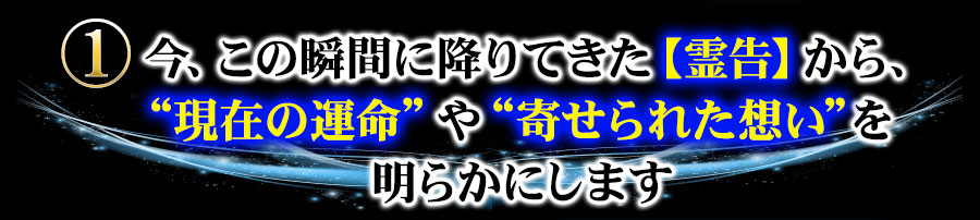 １　今、この瞬間に降りてきた【霊告】から、“現在の運命”や“寄せられた想い”を明らかにします