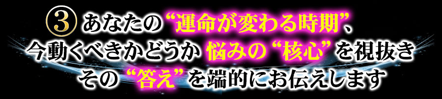 ３　あなたの“運命が変わる時期”、今動くべきかどうか悩みの“核心”を視抜きその“答え”を端的にお伝えします