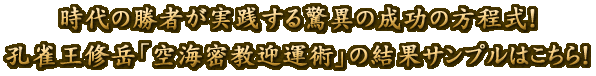 時代の勝者が実践する驚異の成功の方程式！　孔雀王修岳「空海密教迎運術」の結果サンプルはこちら！