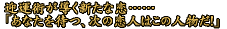 迎運術が導く新たな恋……「あなたを待つ、次の恋人はこの人物だ！」