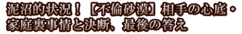 泥沼的状況！【不倫砂漠】相手の心底・家庭裏事情と決断、最後の答え