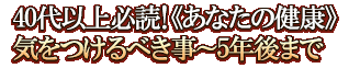 40代以上必読！《あなたの健康》気をつけるべき事～5年後まで