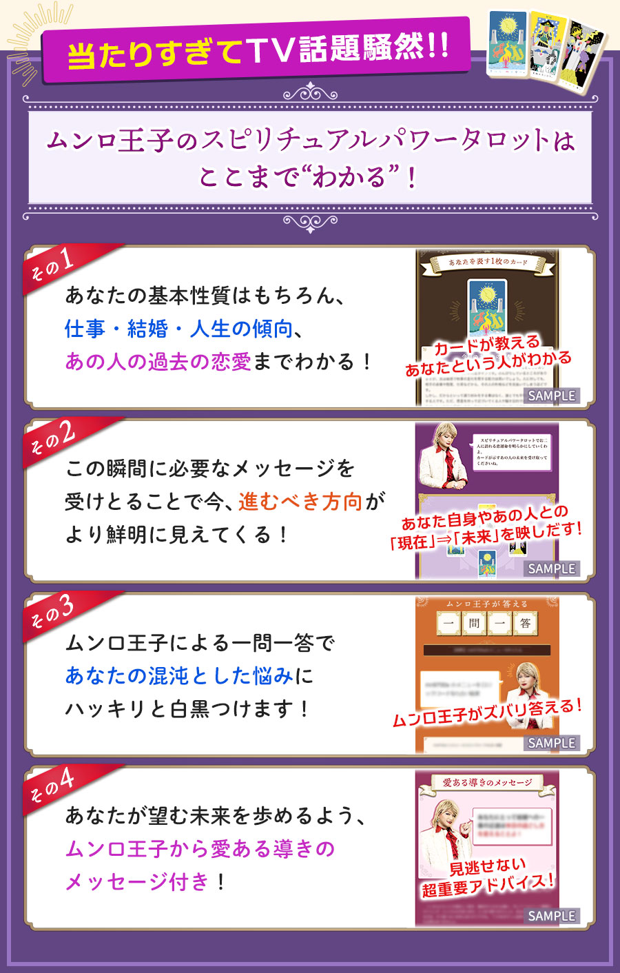 当たりすぎてTV話題騒然!!ムンロ王子のスピリチュアルパワータロットはここまで“わかる”！　その1　あなたの基本性質はもちろん、仕事・結婚・人生の傾向、あの人の過去の恋愛までわかる！　その2　この瞬間に必要なメッセージを受けとることで今、進むべき方向がより鮮明に見えてくる！　その3　ムンロ王子による一問一答であなたの混沌とした悩みにハッキリと白黒つけます！　その4　あなたが望む未来を歩めるよう、ムンロ王子からの愛ある導きのメッセージ付き！