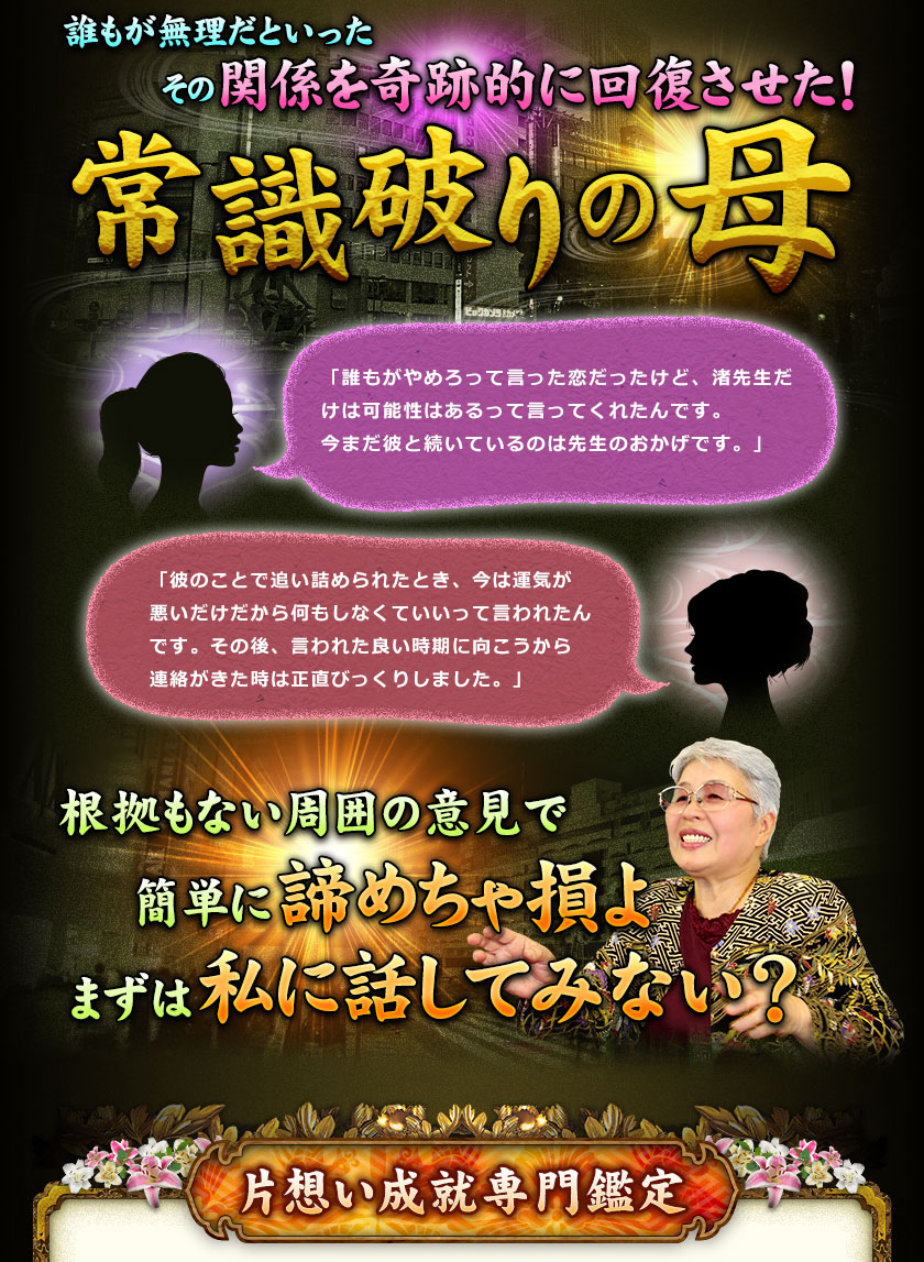 誰もが無理だといったその関係を奇跡的に回復させた！常識破りの母　「誰もがやめろって言った恋だったけど、渚先生だけは可能性はあるって言ってくれたんです。今まだ彼と続いているのは先生のおかげです。」　「彼のことで追い詰められたとき、今は運気が悪いだけだから何もしなくていいって言われたんです。その後、言われた良い時期に向こうから連絡がきた時は正直びっくりしました。」　根拠もない周囲の意見で簡単に諦めちゃ損よ　まずは私に話してみない？　片想い成就専門鑑定