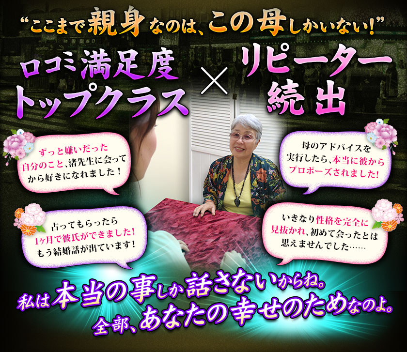 “ここまで親身なのは、この母しかいない！”　口コミ満足度 Topクラス×リピーター続出　ずっと嫌いだった自分のこと、渚先生に会ってから好きになれました！　母のアドバイスを実行したら、本当に彼からプロポーズされました！　占ってもらったら1ヶ月で彼氏ができました！もう結婚話が出ています！　いきなり性格を完全に見抜かれ、初めて会ったとは思えませんでした……私は本当の事しか話さないからね。全部、あなたの幸せのためなのよ。