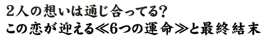 2人の想いは通じ合ってる？　この恋が迎える≪6つの運命≫と最終結末