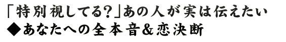 「特別視してる？」あの人が実は伝えたい◆あなたへの全本音＆恋決断