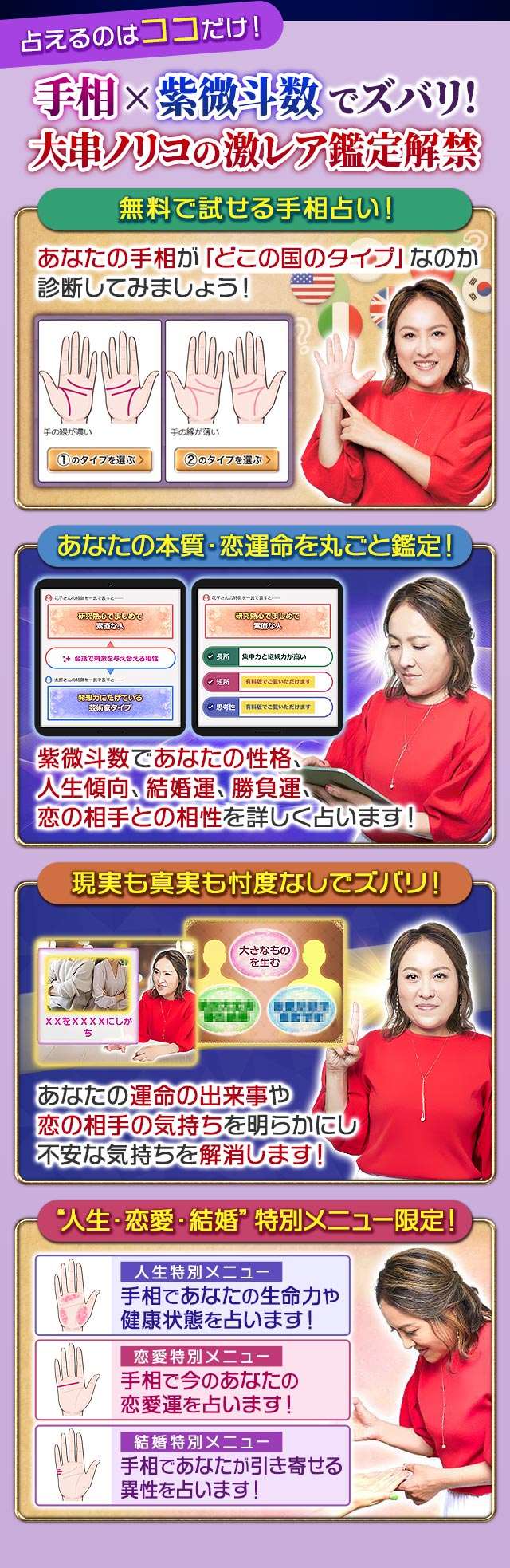 占えるのはココだけ！手相×紫微斗数でズバリ！大串ノリコの激レア鑑定解禁　無料で試せる手相占い！あなたの手相が「どこの国のタイプ」なのか診断してみましょう！あなたの本質・恋運命を丸ごと鑑定！紫微斗数であなたの性格、人生傾向、結婚運、勝負運、恋の相手との相性を詳しく占います！現実も真実も忖度なしでズバリ！あなたの運命の出来事や恋の相手の気持ちを明らかにし不安な気持ちを解消します！“人生・恋愛・結婚”特別メニュー限定！人生特別メニュー　手相であなたの生命力や健康状態を占います！　恋愛特別メニュー　手相で今のあなたの恋愛運を占います！　結婚特別メニュー　手相であなたが引き寄せる異性を占います！