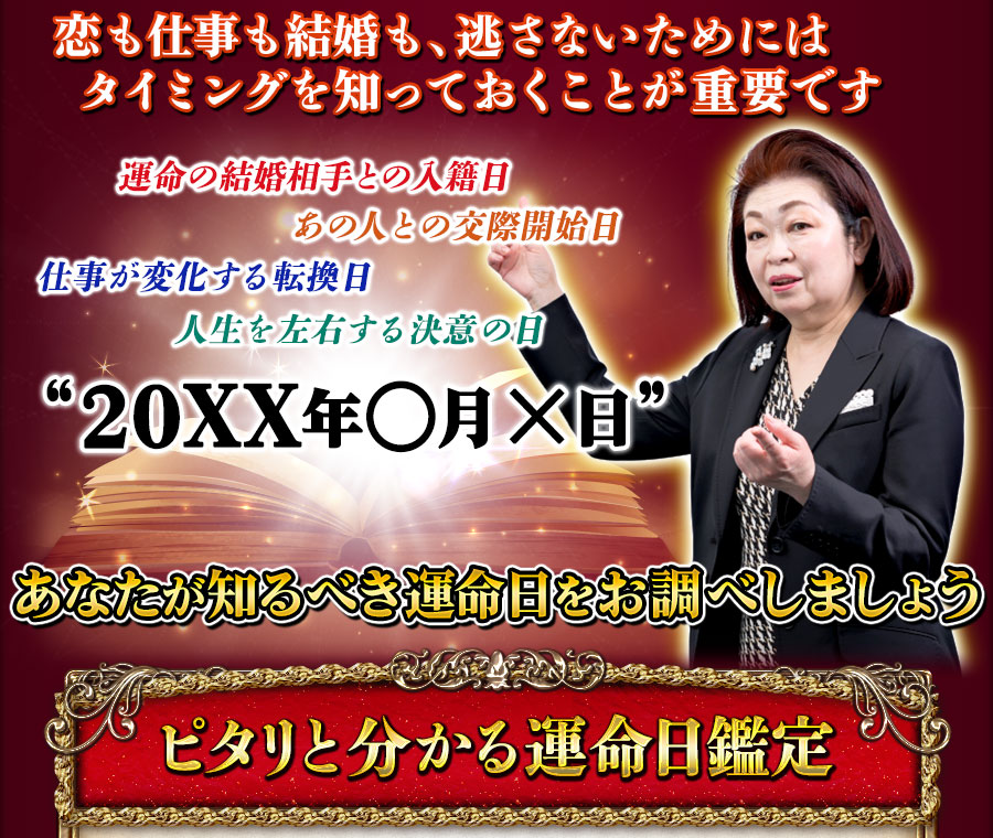 恋も仕事も結婚も、逃さないためにはタイミングを知っておくことが重要です　運命の結婚相手との入籍日　あの人との交際開始日　仕事が変化する転換日　人生を左右する決意の日　“20XX年○月×日”　あなたが知るべき運命日をお調べしましょう　ピタリと分かる運命日鑑定