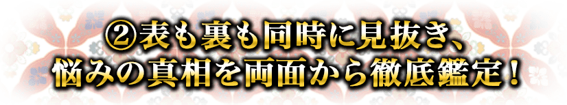 ②表も裏も同時に見抜き、悩みの真相を両面から徹底鑑定！