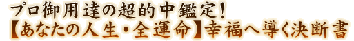 プロ御用達の超的中鑑定！【あなたの人生・全運命】幸福へ導く決断書