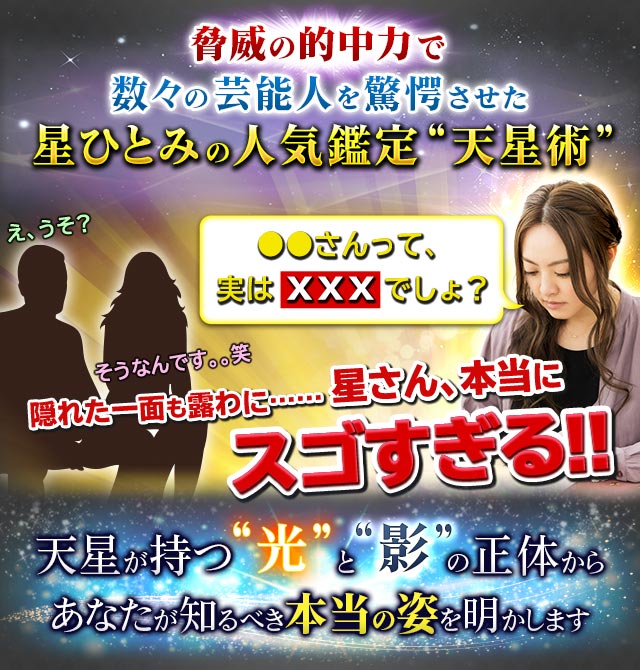 脅威の的中力で数々の芸能人を驚愕させた星ひとみの人気鑑定“天星術”●●さんって、実はＸＸＸでしょ？え、うそ？そうなんです。。笑隠れた一面も露わに……星さん、本当にスゴすぎる!!天星が持つ“光”と“影”の正体からあなたが知るべき本当の姿を明かします