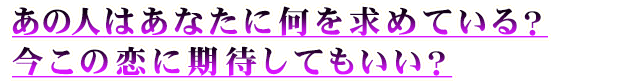 あの人はあなたに何を求めている？　今この恋に期待してもいい？