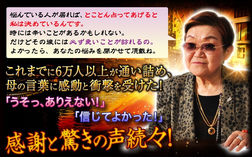 悩んでいる人が居れば、とことん占ってあげると私は決めているんです。時には辛いことがあるかもしれない。だけどその後には必ず良いことが訪れるの。よかったら、あなたの悩みを聞かせて頂戴ね。これまでに6万人以上が通い詰め、母の言葉に感動と衝撃を受けた！　「うそっ、ありえない！」「信じてよかった！」感謝と驚きの声続々！
